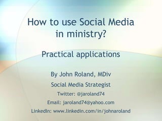 How to use Social Media
in ministry?
Practical applications
By John Roland, MDiv
Social Media Strategist
Twitter: @jaroland74
Email: jaroland74@yahoo.com
LinkedIn: www.linkedin.com/in/johnaroland
 