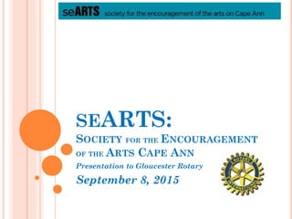 SEARTS:
SOCIETY FOR THE ENCOURAGEMENT
OF THE ARTS CAPE ANN
Presentation to Gloucester Rotary
September 8, 2015
 