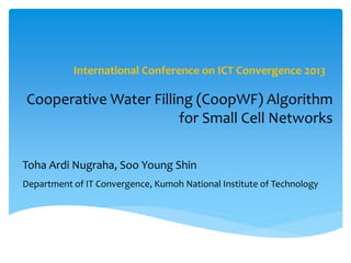 Cooperative Water Filling (CoopWF) Algorithm
for Small Cell Networks
International Conference on ICT Convergence 2013
Toha Ardi Nugraha, Soo Young Shin
Department of IT Convergence, Kumoh National Institute of Technology
 