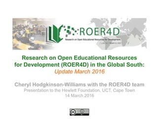Cheryl Hodgkinson-Williams with the ROER4D team
Presentation to the Hewlett Foundation, UCT, Cape Town
14 March 2016
Research on Open Educational Resources
for Development (ROER4D) in the Global South:
Update March 2016
 