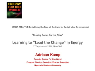 “Making Room for the New”
Learning to “Lead the Change” in Energy
17 September 2014, New York
Founder Energy For One World
Program Director- Executive (Energy) Education
Nyenrode Business University
Adriaan Kamp
ICSDP 2014/T12 Re-defining the Role of Business for Sustainable Development
 