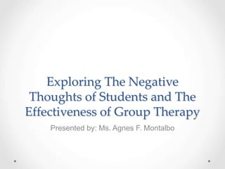 Exploring The Negative
Thoughts of Students and The
Effectiveness of Group Therapy
Presented by: Ms. Agnes F. Montalbo
 