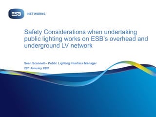 Safety Considerations when undertaking
public lighting works on ESB’s overhead and
underground LV network
Sean Scannell – Public Lighting Interface Manager
28th January 2021
 