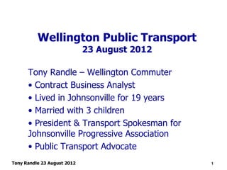 Wellington Public Transport
                             23 August 2012

      Tony Randle – Wellington Commuter
      • Contract Business Analyst
      • Lived in Johnsonville for 19 years
      • Married with 3 children
      • President & Transport Spokesman for
      Johnsonville Progressive Association
      • Public Transport Advocate
Tony Randle 23 August 2012                    1
 