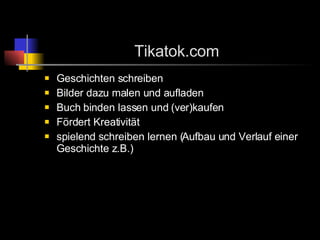Tikatok.com Geschichten schreiben Bilder dazu malen und aufladen Buch binden lassen und (ver)kaufen Fördert Kreativität spielend schreiben lernen (Aufbau und Verlauf einer Geschichte z.B.)  