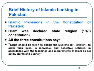 Brief History of Islamic banking in Pakistan Islamic Provisions in the Constitution of Pakistan: Islam was declared state religion (1973 constitution) All the three constitutions say: “ Steps should be taken to enable the Muslims {of Pakistan}, to order their lives, in individual and collective spheres, in accordance with the teachings and requirements of Islam as set out by Quran and Sunnah” 