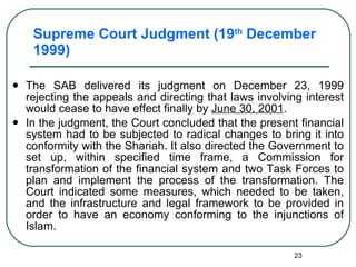 Supreme Court Judgment (19 th  December 1999) The SAB delivered its judgment on December 23, 1999 rejecting the appeals and directing that laws involving interest would cease to have effect finally by  June 30, 2001 .  In the judgment, the Court concluded that the present financial system had to be subjected to radical changes to bring it into conformity with the Shariah. It also directed the Government to set up, within specified time frame, a Commission for transformation of the financial system and two Task Forces to plan and implement the process of the transformation. The Court indicated some measures, which needed to be taken, and the infrastructure and legal framework to be provided in order to have an economy conforming to the injunctions of Islam. 