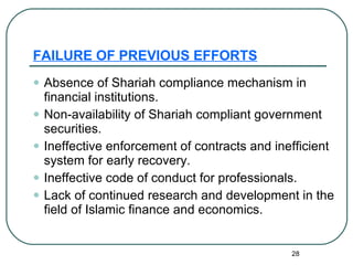 FAILURE OF PREVIOUS EFFORTS Absence of Shariah compliance mechanism in financial institutions. Non-availability of Shariah compliant government securities. Ineffective enforcement of contracts and inefficient system for early recovery. Ineffective code of conduct for professionals. Lack of continued research and development in the field of Islamic finance and economics. 