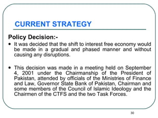 CURRENT STRATEGY Policy Decision:-  It was decided that the shift to interest free economy would be made in a gradual and phased manner and without causing any disruptions. This decision was made in a meeting held on September 4, 2001 under the Chairmanship of the President of Pakistan, attended by officials of the Ministries of Finance and Law, Governor State Bank of Pakistan, Chairman and some members of the Council of Islamic Ideology and the Chairmen of the CTFS and the two Task Forces. 