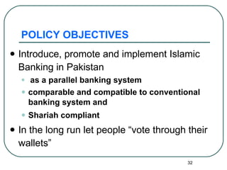 POLICY OBJECTIVES Introduce, promote and implement Islamic Banking in Pakistan as a parallel banking system  comparable and compatible to conventional banking system and  Shariah compliant In the long run let people “vote through their wallets” 