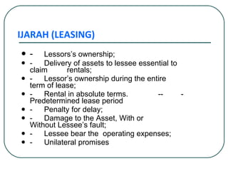IJARAH (LEASING) - Lessors’s ownership;  - Delivery of assets to lessee essential to  claim  rentals; - Lessor’s ownership during the entire  term of lease; - Rental in absolute terms. -- - Predetermined lease period  -  Penalty for delay; - Damage to the Asset, With or  Without Lessee’s fault; - Lessee bear the  operating expenses; - Unilateral promises 
