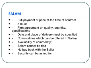 SALAM - Full payment of price at the time of contract  a must - Firm agreement on quality, quantity,  specifications -  Date and place of delivery must be specified - Commodities which can be offered in Salam - Availability of commodity; -  Salam cannot be tied -  No buy back with the Seller - Security can be asked for 