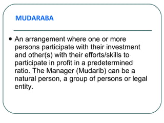 An arrangement where one or more persons participate with their investment and other(s) with their efforts/skills to participate in profit in a predetermined ratio. The Manager (Mudarib) can be a natural person, a group of persons or legal entity.  MUDARABA 