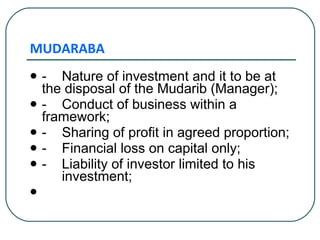 MUDARABA - Nature of investment and it to be at  the disposal of the Mudarib (Manager); - Conduct of business within a  framework; - Sharing of profit in agreed proportion; - Financial loss on capital only; - Liability of investor limited to his  investment; 
