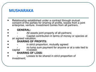 Relationship established under a contract through mutual consent of the parties for sharing of profits, losses from a joint enterprise, venture. Investment comes from all partners. GENERAL: - All assets joint property of all partners; - Capital contribution in terms of money or species at an agreed valuation. SHARING OF PROFITS: - in strict proportion, mutually agreed - no lump sum payment for anyone or at a rate tied to capital  invested; SHARING OF LOSS: - Losses to be shared in strict proportion of investment; MUSHARAKA 
