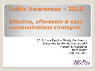 Public Awareness – 2010  Effective, affordable & easy communications strategies  2010 Iowa Pipeline Safety Conference Presented by Ronald Hanser, APR Hanser & Associates hanser.com June 23, 2010  