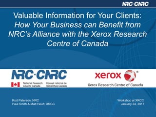 Valuable Information for Your Clients:
How Your Business can Benefit from
NRC’s Alliance with the Xerox Research
Centre of Canada
Rod Paterson, NRC Workshop at XRCC
Paul Smith & Matt Heuft, XRCC January 24, 2017
 