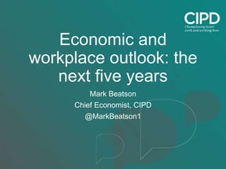 Economic and
workplace outlook: the
next five years
Mark Beatson
Chief Economist, CIPD
@MarkBeatson1
 