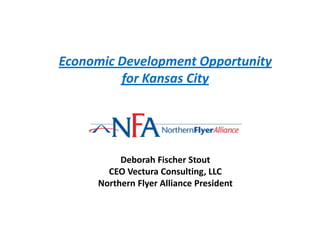 Economic Development Opportunity
         for Kansas City




          Deborah Fischer Stout
       CEO Vectura Consulting, LLC
     Northern Flyer Alliance President
 