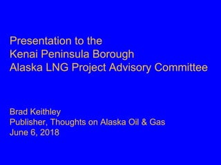 Presentation to the
Kenai Peninsula Borough
Alaska LNG Project Advisory Committee
Brad Keithley
Publisher, Thoughts on Alaska Oil & Gas
June 6, 2018
 