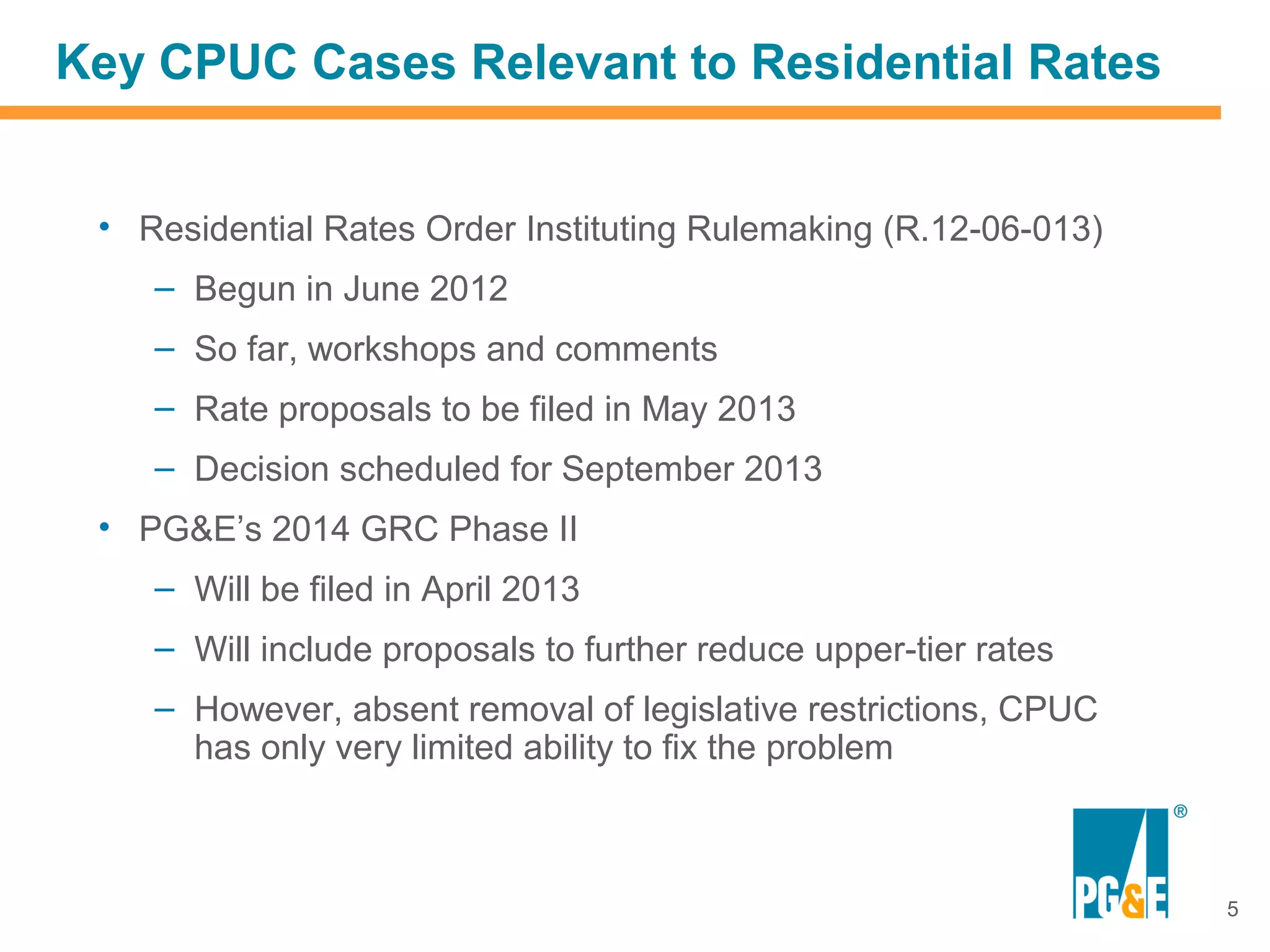 Key CPUC Cases Relevant to Residential Rates


 • Residential Rates Order Instituting Rulemaking (R.12-06-013)
    – Begun in June 2012
    – So far, workshops and comments
    – Rate proposals to be filed in May 2013
    – Decision scheduled for September 2013
 • PG&E’s 2014 GRC Phase II
    – Will be filed in April 2013
    – Will include proposals to further reduce upper-tier rates
    – However, absent removal of legislative restrictions, CPUC
      has only very limited ability to fix the problem



                                                                  5
 