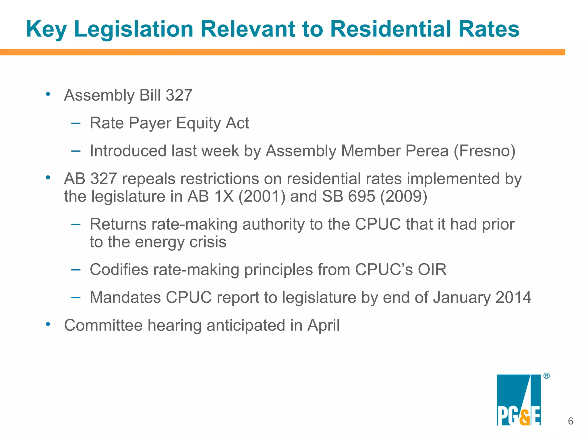 Key Legislation Relevant to Residential Rates

 • Assembly Bill 327
    – Rate Payer Equity Act
    – Introduced last week by Assembly Member Perea (Fresno)
 • AB 327 repeals restrictions on residential rates implemented by
   the legislature in AB 1X (2001) and SB 695 (2009)
    – Returns rate-making authority to the CPUC that it had prior
      to the energy crisis
    – Codifies rate-making principles from CPUC’s OIR
    – Mandates CPUC report to legislature by end of January 2014
 • Committee hearing anticipated in April




                                                                     6
 
