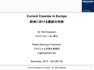Current Caselaw in Europe
  欧州に於ける最新の判例


           Dr. Rolf Claessen
        ロルフ・クレーセン博士


     Patent Attorneys Freischem
      フライシェム弁理士事務所
           rc@freischem.biz


   November, 2012 – 2012年11月

Current Caselaw in Europe – Dr. Rolf Claessen   1
 
