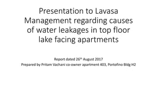Presentation to Lavasa
Management regarding causes
of water leakages in top floor
lake facing apartments
Report dated 26th August 2017
Prepared by Pritam Vachani co-owner apartment 403, Portofino Bldg H2
 