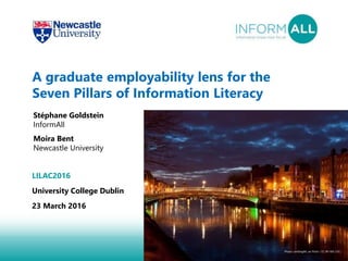 1
A graduate employability lens for the
Seven Pillars of Information Literacy
Stéphane Goldstein
InformAll
Moira Bent
Newcastle University
LILAC2016
University College Dublin
23 March 2016
Photo: LenDog64, on Flickr ((CC BY-ND 2.0)
 
