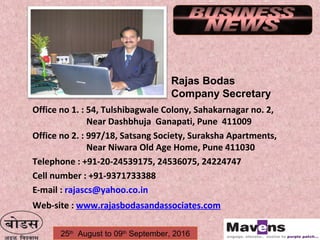 25th
August to 09th
September, 2016
Office no 1. : 54, Tulshibagwale Colony, Sahakarnagar no. 2,
Near Dashbhuja Ganapati, Pune 411009
Office no 2. : 997/18, Satsang Society, Suraksha Apartments,
Near Niwara Old Age Home, Pune 411030
Telephone : +91-20-24539175, 24536075, 24224747
Cell number : +91-9371733388
E-mail : rajascs@yahoo.co.in
Web-site : www.rajasbodasandassociates.com
Rajas Bodas
Company Secretary
 