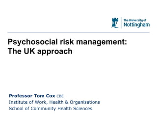 Psychosocial risk management: The UK approach Professor Tom Cox  CBE Institute of Work, Health & Organisations School of Community Health Sciences 
