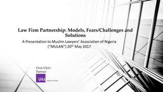 Law Firm Partnership: Models, Fears/Challenges and
Solutions
U&L UKIRI & LIJADU
A Presentation to Muslim Lawyers’ Association of Nigeria
(“MULAN”) 20th May 2017
Ovie Ukiri
Partner
 
