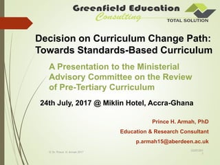 Decision on Curriculum Change Path:
Towards Standards-Based Curriculum
Prince H. Armah, PhD
Education & Research Consultant
p.armah15@aberdeen.ac.uk
23/07/201
7
© Dr. Prince H. Armah 2017
A Presentation to the Ministerial
Advisory Committee on the Review
of Pre-Tertiary Curriculum
24th July, 2017 @ Miklin Hotel, Accra-Ghana
 