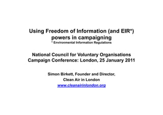 Using Freedom of Information (and EIR )
                                  EIR*)
        powers in campaigning
         * Environmental Information Regulations



 National Council for Voluntary Organisations
Campaign Conference: London, 25 January 2011

        Simon Birkett, Founder and Director,
               Clean Air in London
            www.cleanairinlondon.org
 