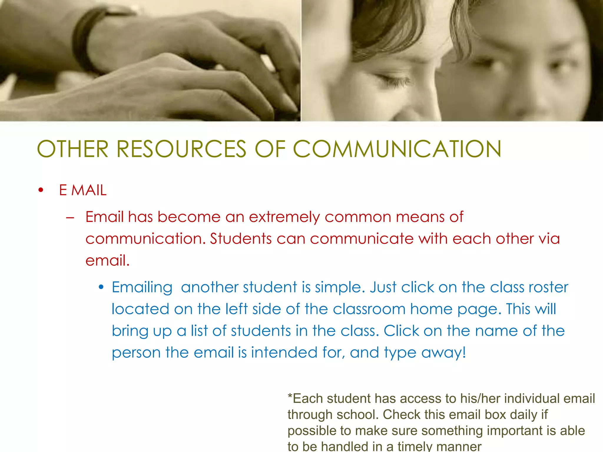 OTHER RESOURCES OF COMMUNICATIONE MAILEmail has become an extremely common means of communication. Students can communicate with each other via email. Emailing  another student is simple. Just click on the class roster located on the left side of the classroom home page. This will bring up a list of students in the class. Click on the name of the person the email is intended for, and type away!*Each student has access to his/her individual email through school. Check this email box daily if possible to make sure something important is able to be handled in a timely manner