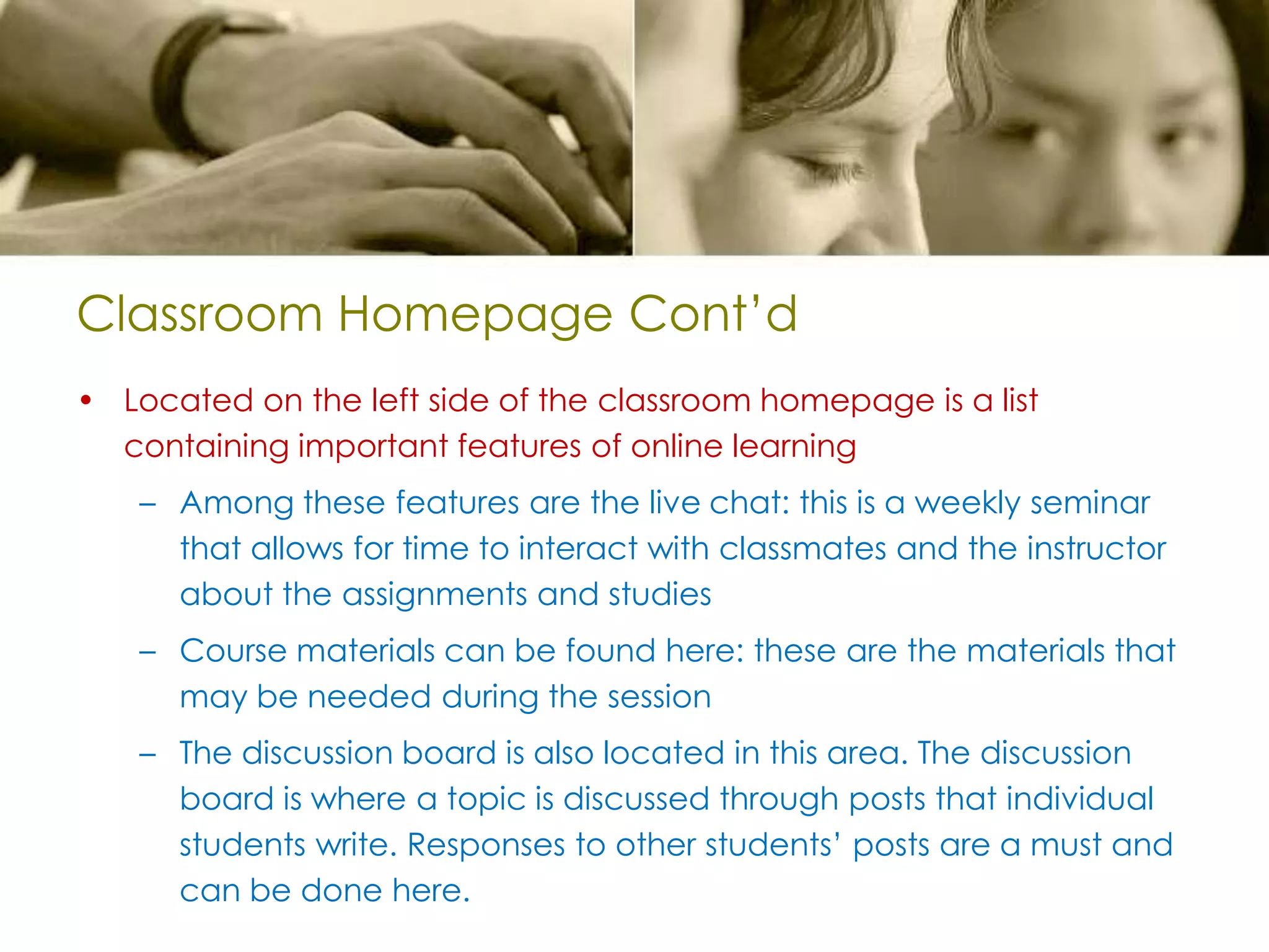Classroom Homepage Cont’dLocated on the left side of the classroom homepage is a list containing important features of online learningAmong these features are the live chat: this is a weekly seminar that allows for time to interact with classmates and the instructor about the assignments and studiesCourse materials can be found here: these are the materials that may be needed during the sessionThe discussion board is also located in this area. The discussion board is where a topic is discussed through posts that individual students write. Responses to other students’ posts are a must and can be done here.