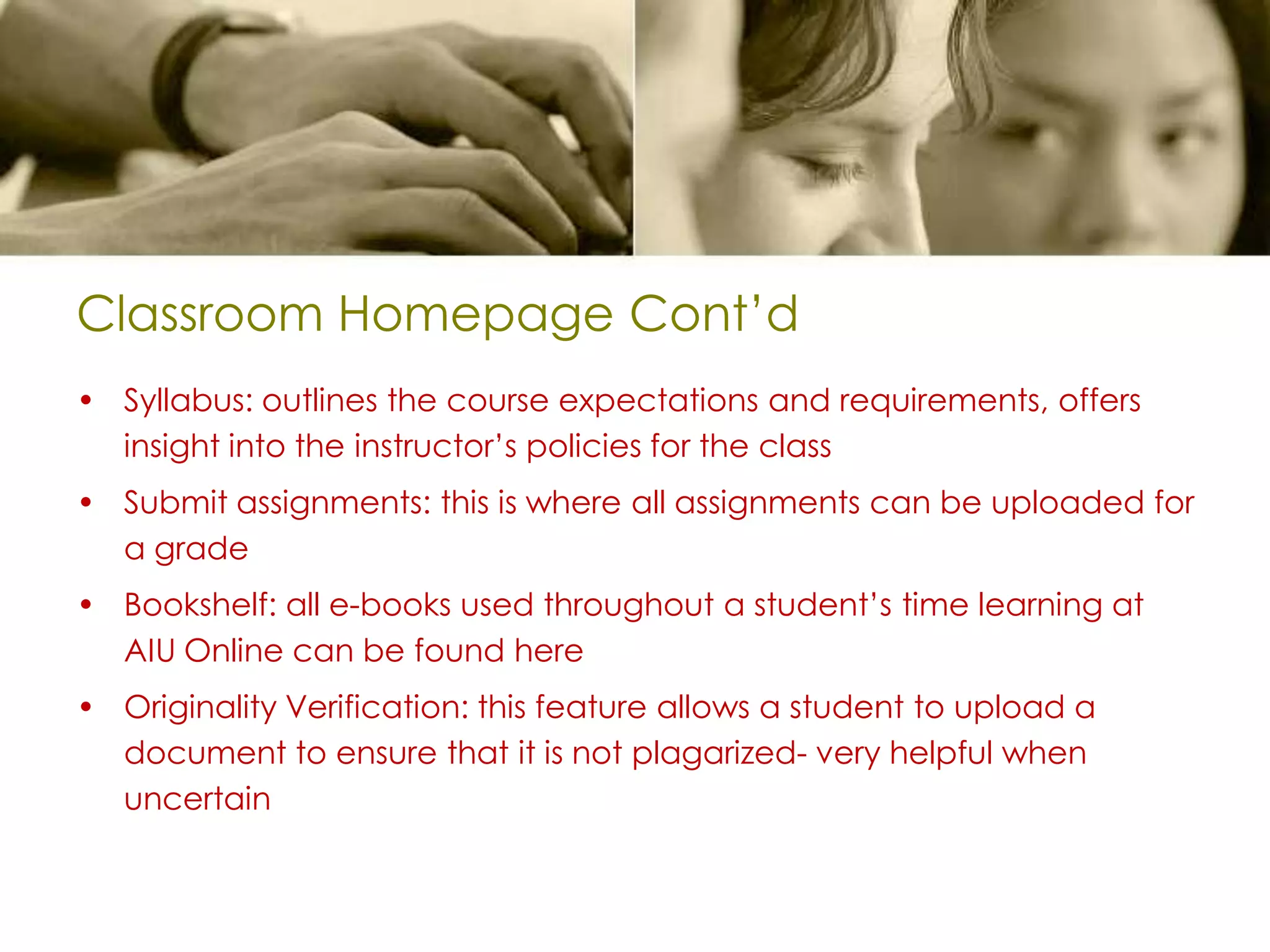 Classroom Homepage Cont’dSyllabus: outlines the course expectations and requirements, offers insight into the instructor’s policies for the classSubmit assignments: this is where all assignments can be uploaded for a gradeBookshelf: all e-books used throughout a student’s time learning at AIU Online can be found hereOriginality Verification: this feature allows a student to upload a document to ensure that it is not plagarized- very helpful when uncertain