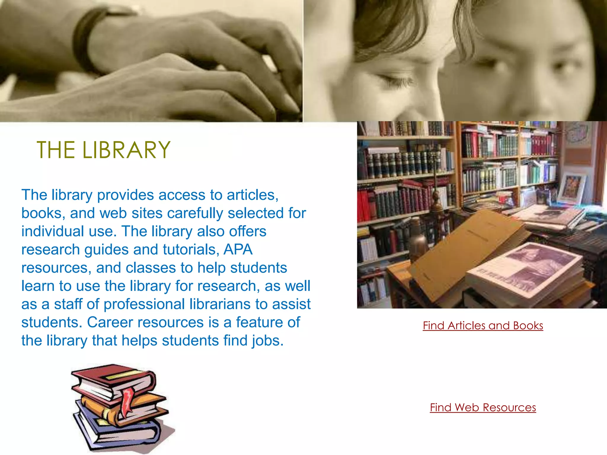 THE LIBRARYThe library provides access to articles, books, and web sites carefully selected for individual use. The library also offers research guides and tutorials, APA resources, and classes to help students learn to use the library for research, as well as a staff of professional librarians to assist students. Career resources is a feature of the library that helps students find jobs.