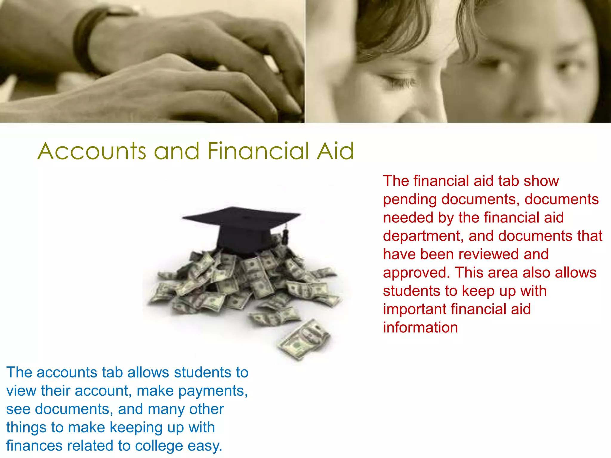 Accounts and Financial AidThe financial aid tab show pending documents, documents needed by the financial aid department, and documents that have been reviewed and approved. This area also allows students to keep up with important financial aid informationThe accounts tab allows students to view their account, make payments, see documents, and many other things to make keeping up with finances related to college easy.