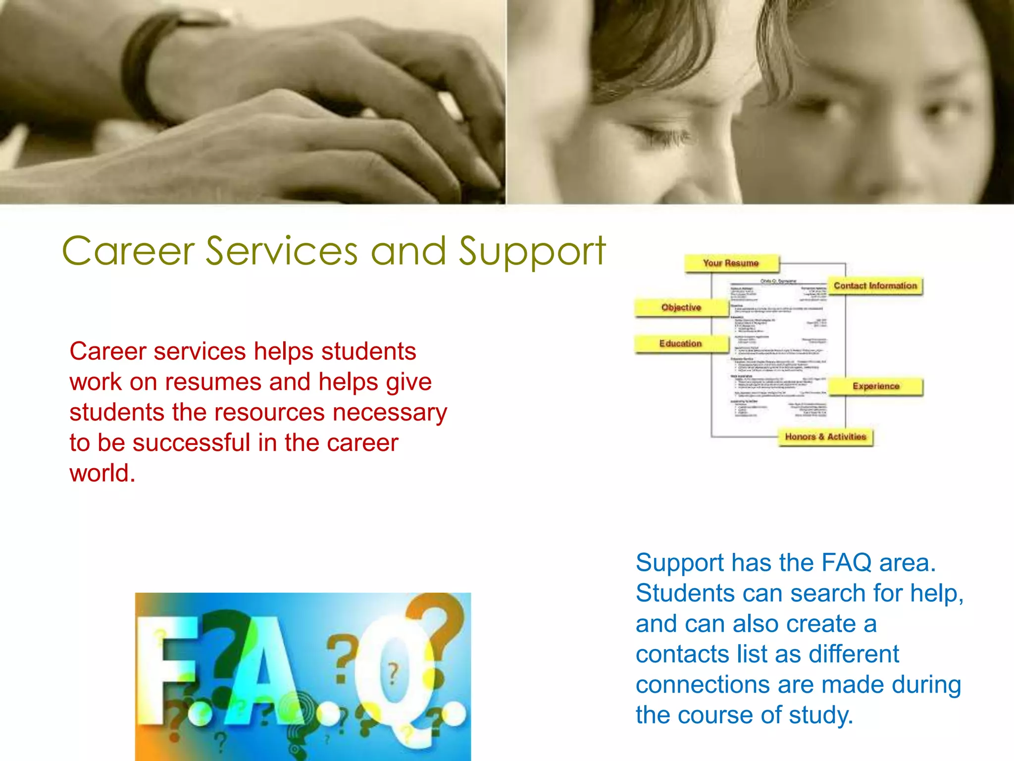 Career Services and SupportCareer services helps students work on resumes and helps give students the resources necessary to be successful in the career world.Support has the FAQ area. Students can search for help, and can also create a contacts list as different connections are made during the course of study.