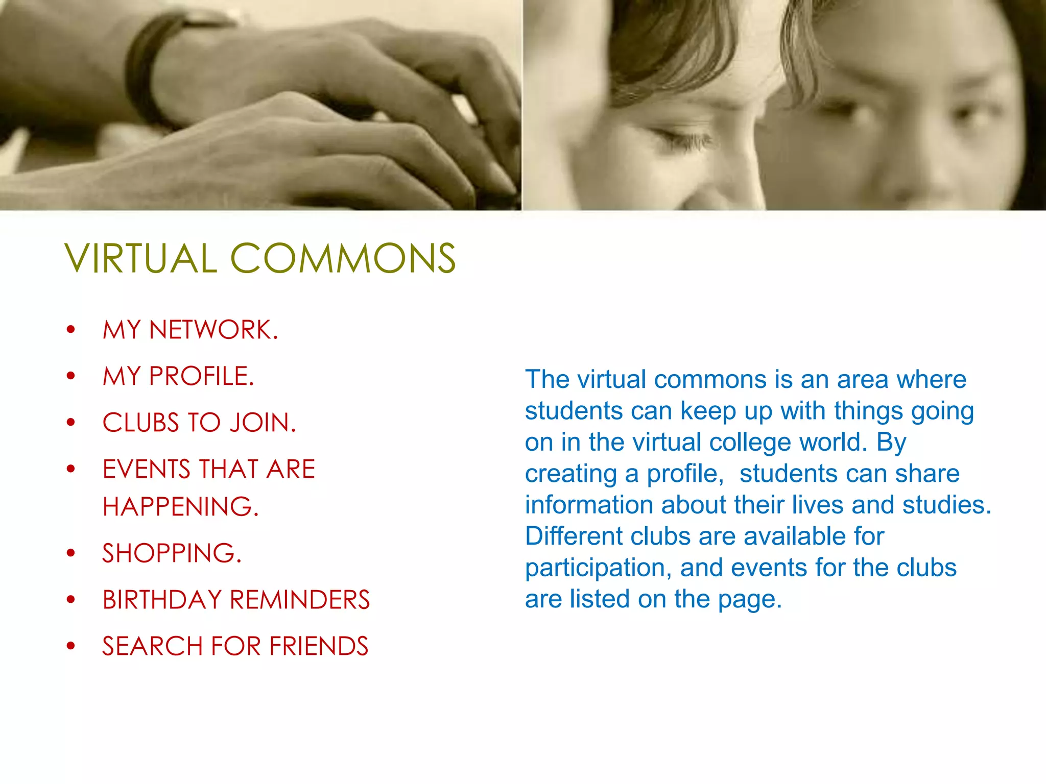 VIRTUAL COMMONSMY NETWORK.MY PROFILE.CLUBS TO JOIN.EVENTS THAT ARE HAPPENING.SHOPPING.BIRTHDAY REMINDERSSEARCH FOR FRIENDSThe virtual commons is an area where students can keep up with things going on in the virtual college world. By creating a profile,  students can share information about their lives and studies. Different clubs are available for participation, and events for the clubs are listed on the page.