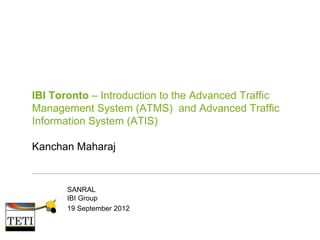 IBI Toronto – Introduction to the Advanced Traffic
Management System (ATMS) and Advanced Traffic
Information System (ATIS)
Kanchan Maharaj

SANRAL
IBI Group
19 September 2012

 