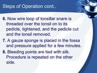 Steps of Operation cont..

6. Now wire loop of tonsillar snare is
  threaded over the tonsil on to its
  pedicle, tightened, and the pedicle cut
  and the tonsil removed.
7. A gauze sponge is placed in the fossa
  and pressure applied for a few minutes.
8. Bleeding points are tied with silk.
  Procedure is repeated on the other
  side.
 