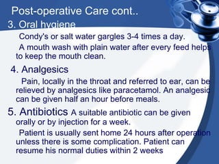 Post-operative Care cont..
3. Oral hygiene
   Condy's or salt water gargles 3-4 times a day.
   A mouth wash with plain water after every feed helps
  to keep the mouth clean.
4. Analgesics
    Pain, locally in the throat and referred to ear, can be
  relieved by analgesics like paracetamol. An analgesic
  can be given half an hour before meals.
5. Antibiotics A suitable antibiotic can be given
  orally or by injection for a week.
   Patient is usually sent home 24 hours after operation
  unless there is some complication. Patient can
  resume his normal duties within 2 weeks
 