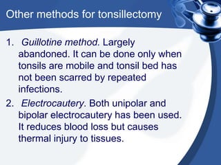 Other methods for tonsillectomy

1. Guillotine method. Largely
   abandoned. It can be done only when
   tonsils are mobile and tonsil bed has
   not been scarred by repeated
   infections.
2. Electrocautery. Both unipolar and
   bipolar electrocautery has been used.
   It reduces blood loss but causes
   thermal injury to tissues.
 