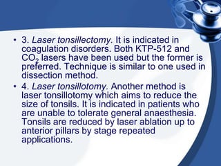 • 3. Laser tonsillectomy. It is indicated in
  coagulation disorders. Both KTP-512 and
  CO2 lasers have been used but the former is
  preferred. Technique is similar to one used in
  dissection method.
• 4. Laser tonsillotomy. Another method is
  laser tonsillotomy which aims to reduce the
  size of tonsils. It is indicated in patients who
  are unable to tolerate general anaesthesia.
  Tonsils are reduced by laser ablation up to
  anterior pillars by stage repeated
  applications.
 