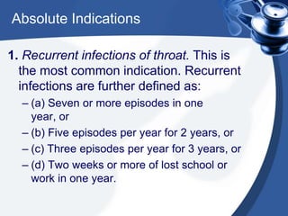 Absolute Indications

1. Recurrent infections of throat. This is
  the most common indication. Recurrent
  infections are further defined as:
  – (a) Seven or more episodes in one
    year, or
  – (b) Five episodes per year for 2 years, or
  – (c) Three episodes per year for 3 years, or
  – (d) Two weeks or more of lost school or
    work in one year.
 