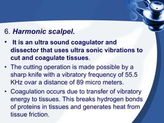 6. Harmonic scalpel.
• It is an ultra sound coagulator and
  dissector that uses ultra sonic vibrations to
  cut and coagulate tissues.
• The cutting operation is made possible by a
  sharp knife with a vibratory frequency of 55.5
  KHz ovar a distance of 89 micro meters.
• Coagulation occurs due to transfer of vibratory
  energy to tissues. This breaks hydrogen bonds
  of proteins in tissues and generates heat from
  tissue friction.
 