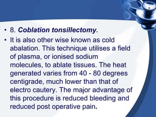 • 8. Coblation tonsillectomy.
• It is also other wise known as cold
  abalation. This technique utilises a field
  of plasma, or ionised sodium
  molecules, to ablate tissues. The heat
  generated varies from 40 - 80 degrees
  centigrade, much lower than that of
  electro cautery. The major advantage of
  this procedure is reduced bleeding and
  reduced post operative pain.
 