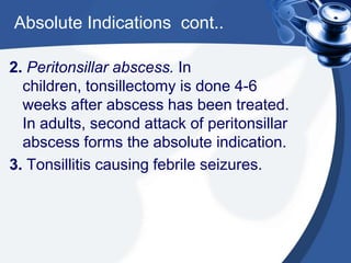 Absolute Indications cont..

2. Peritonsillar abscess. In
  children, tonsillectomy is done 4-6
  weeks after abscess has been treated.
  In adults, second attack of peritonsillar
  abscess forms the absolute indication.
3. Tonsillitis causing febrile seizures.
 